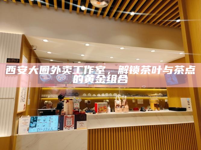 西安大圈外卖工作室，解锁茶叶与茶点的黄金组合